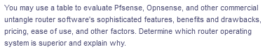 You may use a table to evaluate Pfsense, Opnsense, and other commercial
untangle router software's sophisticated features, benefits and drawbacks,
pricing, ease of use, and other factors. Determine which router operating
system is superior and explain why.