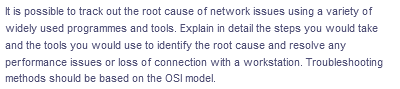 It is possible to track out the root cause of network issues using a variety of
widely used programmes and tools. Explain in detail the steps you would take
and the tools you would use to identify the root cause and resolve any
performance issues or loss of connection with a workstation. Troubleshooting
methods should be based on the OSI model.