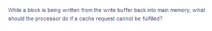 While a block is being written from the write buffer back into main memory, what
should the processor do if a cache request cannot be fulfilled?