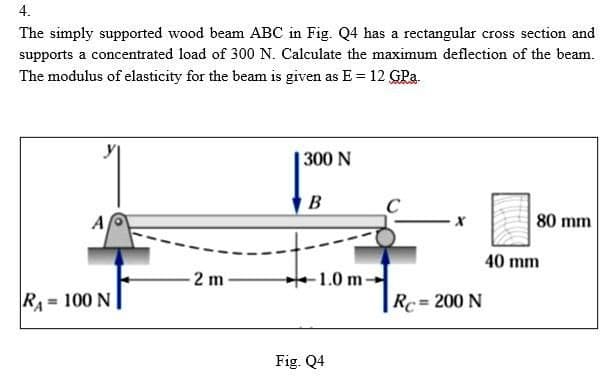 4.
The simply supported wood beam ABC in Fig. Q4 has a rectangular cross section and
supports a concentrated load of 300 N. Calculate the maximum deflection of the beam.
The modulus of elasticity for the beam is given as E= 12 GPa.
300 N
B
A
·X
80 mm
2 m
RA= 100 N
Rc = 200 N
1.0 m-
Fig. Q4
40 mm