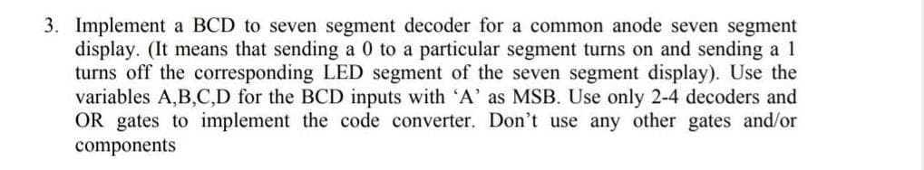 3. Implement a BCD to seven segment decoder for a common anode seven segment
display. (It means that sending a 0 to a particular segment turns on and sending a 1
turns off the corresponding LED segment of the seven segment display). Use the
variables A,B,C,D for the BCD inputs with 'A' as MSB. Use only 2-4 decoders and
OR gates to implement the code converter. Don't use any other gates and/or
components
