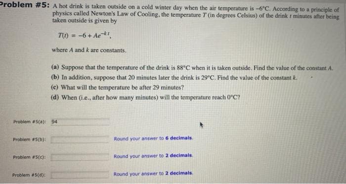 Problem #5: A hot drink is taken outside on a cold winter day when the air temperature is -6°C. According to a principle of
physics called Newton's Law of Cooling, the temperature T (in degrees Celsius) of the drink t minutes after being
taken outside is given by
TO) = -6+ Aekt,
%3D
where A and k are constants,
(a) Suppose that the temperature of the drink is 88°C when it is taken outside. Find the value of the constant A.
(b) In addition, suppose that 20 minutes later the drink is 29°C. Find the value of the constant k.
(c) What will the temperature be after 29 minutes?
(d) When (i.e., after how many minutes) will the temperature reach 0°C?
Problem 5(a): 94
Problem #5(b):
Round your answer to 6 decimals.
Problem #5(c):
Round your answer to 2 decimals.
Problem #5(d):
Round your answer to 2 decimals.
