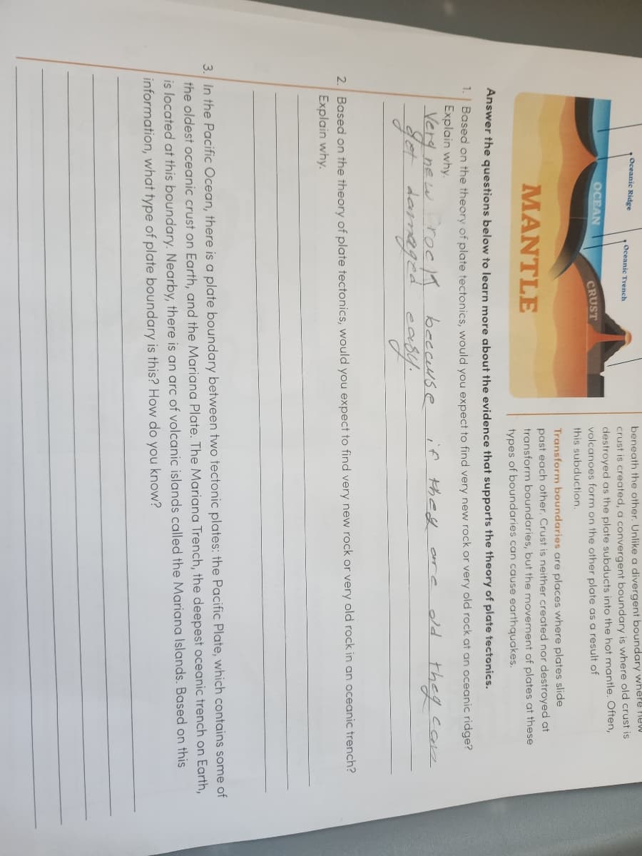 Oceanic Ridge
1.
OCEAN
Oceanic Trench
CRUST
beneath the other. Unlike a divergent boundary where new
crust is created, a convergent boundary is where old crust is
destroyed as the plate subducts into the hot mantle. Often,
volcanoes form on the other plate as a result of
this subduction.
Transform boundaries are places where plates slide
past each other. Crust is neither created nor destroyed at
transform boundaries, but the movement of plates at these
types of boundaries can cause earthquakes.
MANTLE
Answer the questions below to learn more about the evidence that supports the theory of plate tectonics.
Based on the theory of plate tectonics, would you expect to find very new rock or very old rock at an oceanic ridge?
Explain why.
if they
old
they can
Very new rock because
get damaged
easy.
2. Based on the theory of plate tectonics, would you expect to find very new rock or very old rock in an oceanic trench?
Explain why.
3. In the Pacific Ocean, there is a plate boundary between two tectonic plates: the Pacific Plate, which contains some of
the oldest oceanic crust on Earth, and the Mariana Plate. The Mariana Trench, the deepest oceanic trench on Earth,
is located at this boundary. Nearby, there is an arc of volcanic islands called the Mariana Islands. Based on this
information, what type of plate boundary is this? How do you know?
