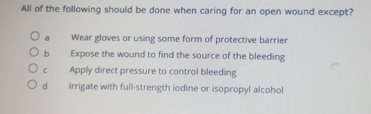 All of the following should be done when caring for an open wound except?
O a
Wear gloves or using some form of protective barrier
Expose the wound to find the source of the bleeding
Apply direct pressure to control bleeding
Irrigate with full-strength iodine or isopropyl alcohol
