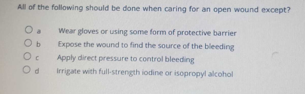 All of the following should be done when caring for an open wound except?
O a
Wear gloves or using some form of protective barrier
O b
Expose the wound to find the source of the bleeding
Apply direct pressure to control bleeding
Irrigate with full-strength iodine or isopropyl alcohol
