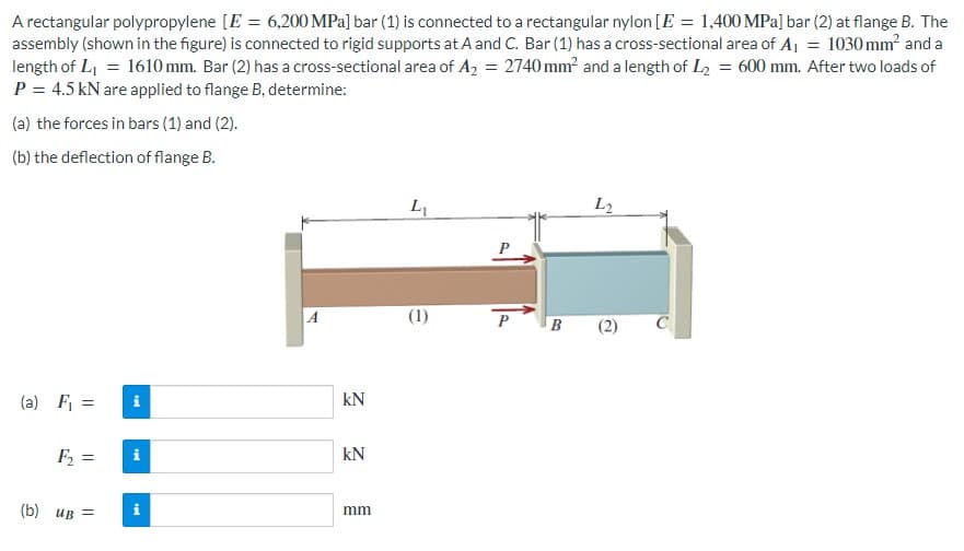 A rectangular polypropylene [E = 6,200 MPa] bar (1) is connected to a rectangular nylon [E = 1,400 MPa] bar (2) at flange B. The
assembly (shown in the figure) is connected to rigid supports at A and C. Bar (1) has a cross-sectional area of A₁ = 1030 mm² and a
length of L₁ = 1610 mm. Bar (2) has a cross-sectional area of A₂ = 2740 mm² and a length of L₂ = 600 mm. After two loads of
P = 4.5 kN are applied to flange B, determine:
(a) the forces in bars (1) and (2).
(b) the deflection of flange B.
(a) F₁ =
F₂ =
(b) UB=
ted
ted
i
tel
KN
KN
mm
L₁
(1)
P
B
L2
(2)