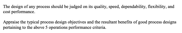 The design of any process should be judged on its quality, speed, dependability, flexibility, and
cost performance.
Appraise the typical process design objectives and the resultant benefits of good process designs
pertaining to the above 5 operations performance criteria.
