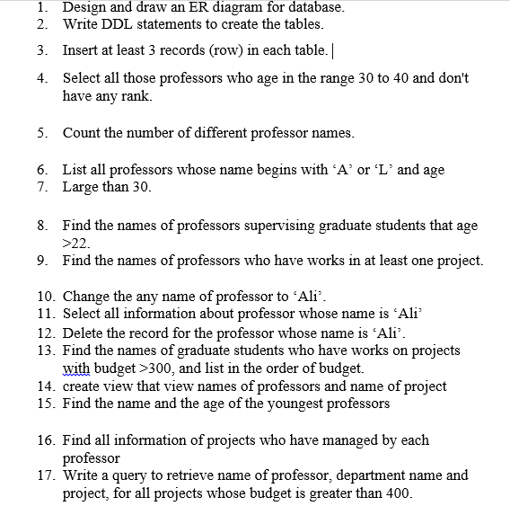 1. Design and draw an ER diagram for database.
2. Write DDL statements to create the tables.
3. Insert at least 3 records (row) in each table. |
4.
Select all those professors who age in the range 30 to 40 and don't
have any rank.
5.
Count the number of different professor names.
6.
List all professors whose name begins with 'A' or 'L' and age
7. Large than 30.
8.
Find the names of professors supervising graduate students that age
>22.
9. Find the names of professors who have works in at least one project.
10. Change the any name of professor to 'Ali'.
11. Select all information about professor whose name is 'Ali'
12. Delete the record for the professor whose name is 'Ali'.
13. Find the names of graduate students who have works on projects
with budget >300, and list in the order of budget.
14. create view that view names of professors and name of project
15. Find the name and the age of the youngest professors
16. Find all information of projects who have managed by each
professor
17. Write a query to retrieve name of professor, department name and
project, for all projects whose budget is greater than 400.