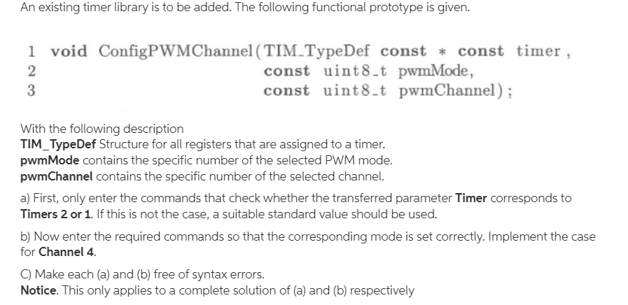 An existing timer library is to be added. The following functional prototype is given.
1
void ConfigPWMChannel (TIM_TypeDef const * const timer,
const uint8_t pwmMode,
const uint8_t pwmChannel);
2
3
With the following description
TIM_TypeDef Structure for all registers that are assigned to a timer.
pwmMode contains the specific number of the selected PWM mode.
pwmChannel contains the specific number of the selected channel.
a) First, only enter the commands that check whether the transferred parameter Timer corresponds to
Timers 2 or 1. If this is not the case, a suitable standard value should be used.
b) Now enter the required commands so that the corresponding mode is set correctly. Implement the case
for Channel 4.
C) Make each (a) and (b) free of syntax errors.
Notice. This only applies to a complete solution of (a) and (b) respectively
