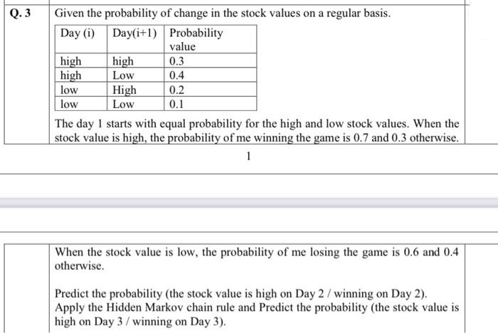 Q. 3
Given the probability of change in the stock values on a regular basis.
Day (i) Day(i+1) Probability
value
high
high
high
Low
High
Low
0.3
0.4
low
0.2
low
0.1
The day 1 starts with equal probability for the high and low stock values. When the
stock value is high, the probability of me winning the game is 0.7 and 0.3 otherwise.
1
When the stock value is low, the probability of me losing the game is 0.6 and 0.4
otherwise.
Predict the probability (the stock value is high on Day 2/ winning on Day 2).
Apply the Hidden Markov chain rule and Predict the probability (the stock value is
high on Day 3/ winning on Day 3).
