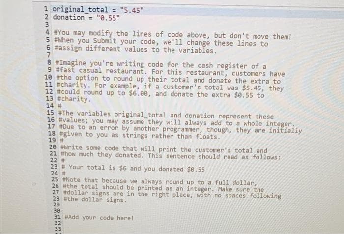 1 original_total = "5.45"
2 donation = "e.55"
3
%3D
4 #You may modify the lines of code above, but don't move them!
5 #When you Submit your code, we'll change these lines to
6 #assign different values to the variables.
8 #Imagine you're writing code for the cash register of a
9 #fast casual restaurant. For this restaurant, customers have
10 #the option to round up their total and donate the extra to
11 #charity. For example, if a customer's total was $5.45, they
12 #could round up to $6.0e, and donate the extra $0.55 to
13 #charity.
14 #
15 #The variables original_total and donation represent these
16 #values; you may assume they will always add to a whole integer.
17 #Due to an error by another programmer, though, they are initially
18 #given to you as strings rather than floats.
19 #
20 #Write some code that will print the customer's total and
21 #how much they donated. This sentence should read as follows:
22 #
23 # Your total is $6 and you donated $e.55
24 #
25 #Note that because we always round up to a full dollar,
26 #the total should be printed as an integer. Make sure the
27 #dollar signs are in the right place, with no spaces following
28 #the dollar signs.
29
30
31 #Add your code here!
32
33
