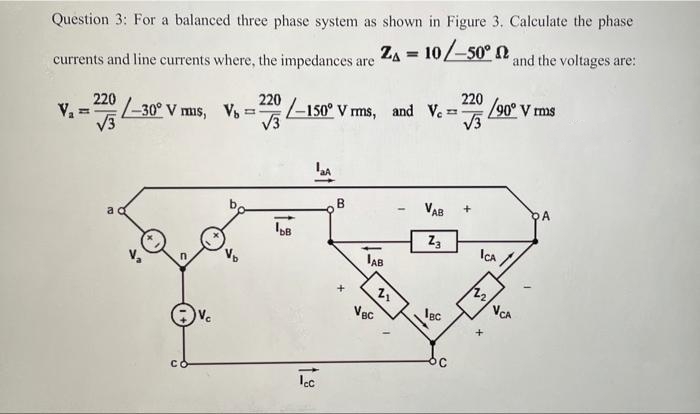 Question 3: For a balanced three phase system as shown in Figure 3. Calculate the phase
currents and line currents where, the impedances are Za = 107-50" 12 and the voltages are:
220
220
-30° V mis, Vs
V3
220
–150° V rms, and Ve =
90° V ms
V3
V3
VAB
DA
Z3
ICA /
IAB
Vgc
Igc
