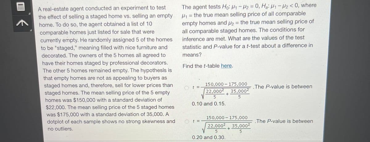 A real-estate agent conducted an experiment to test
the effect of selling a staged home vs. selling an empty
home. To do so, the agent obtained a list of 10
comparable homes just listed for sale that were
currently empty. He randomly assigned 5 of the homes
to be "staged," meaning filled with nice furniture and
decorated. The owners of the 5 homes all agreed to
have their homes staged by professional decorators.
The other 5 homes remained empty. The hypothesis is
that empty homes are not as appealing to buyers as
staged homes and, therefore, sell for lower prices than
staged homes. The mean selling price of the 5 empty
homes was $150,000 with a standard deviation of
$22,000. The mean selling price of the 5 staged homes
was $175,000 with a standard deviation of 35,000. A
dotplot of each sample shows no strong skewness and
no outliers.
The agent tests Ho: H1-H₂ = 0, Ha: H1-H₂ <0, where
M₁ = the true mean selling price of all comparable
empty homes and ₂ = the true mean selling price of
all comparable staged homes. The conditions for
inference are met. What are the values of the test
statistic and P-value for a t-test about a difference in
means?
Find the t-table here.
150,000 175,000
22,000² 35,0002
5
5
0.10 and 0.15.
150,000
22.000²
5
0.20 and 0.30.
+
175,000
35,000²
5
.The P-value is between
.The P-value is between