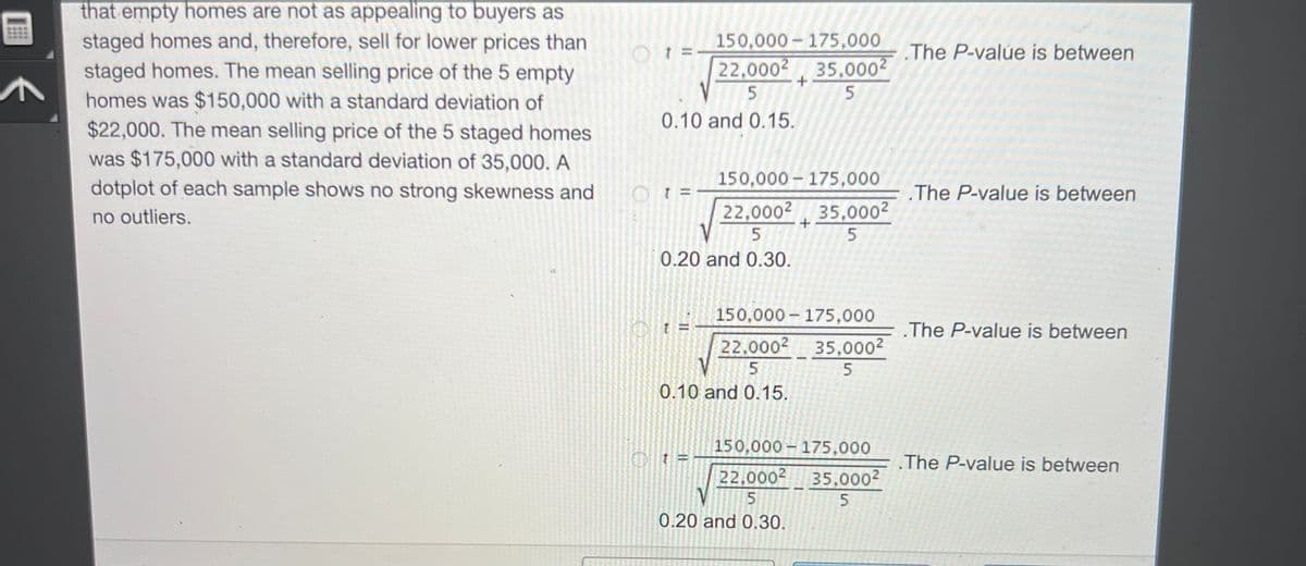 ^
that empty homes are not as appealing to buyers as
staged homes and, therefore, sell for lower prices than
staged homes. The mean selling price of the 5 empty
homes was $150,000 with a standard deviation of
$22,000. The mean selling price of the 5 staged homes
was $175,000 with a standard deviation of 35,000. A
dotplot of each sample shows no strong skewness and
no outliers.
Ot:
0.10 and 0.15.
Ot=
150,000 175,000
22,0002 35,000²
5
5
0.20 and 0.30.
150,000 175,000
22,0002 35,000²
5
5
Ot
22,000²
5
0.10 and 0.15.
+
150,000
22.000²
5
V
0.20 and 0.30.
150,000-175,000
+
35,000²
5
175,000
35,000²
5
.The P-value is between
The P-value is between
The P-value is between
.The P-value is between