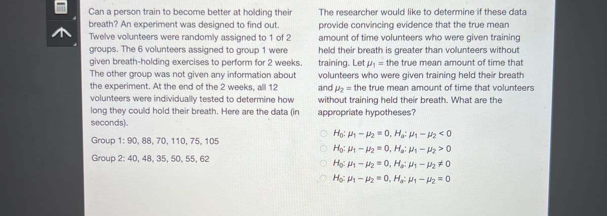 Can a person train to become better at holding their
breath? An experiment was designed to find out.
Twelve volunteers were randomly assigned to 1 of 2
groups. The 6 volunteers assigned to group 1 were
given breath-holding exercises to perform for 2 weeks.
The other group was not given any information about
the experiment. At the end of the 2 weeks, all 12
volunteers were individually tested to determine how
long they could hold their breath. Here are the data (in
seconds).
Group 1: 90, 88, 70, 110, 75, 105
Group 2: 40, 48, 35, 50, 55, 62
The researcher would like to determine if these data
provide convincing evidence that the true mean
amount of time volunteers who were given training
held their breath is greater than volunteers without
training. Let ₁ = the true mean amount of time that
volunteers who were given training held their breath
and ₂ = the true mean amount of time that volunteers
without training held their breath. What are the
appropriate hypotheses?
Ho: U1 - U2 = 0, Ha: M1 → H2 < 0
Ho: U1 — H2 = 0, Ha: U - U2 > 0
Ho: N1-N₂ = 0, Ha: H₁ - H₂0
Ho: M1 - U2 = 0, Ha: M1 – H2 = 0