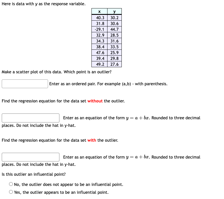 Here is data with y as the response variable.
X
y
40.3
30.2
31.8 30.6
-29.1 44.7
32.9
28.5
34.3 31.6
38.4 33.5
47.6 25.9
39.4 29.8
49.2 27.6
Make a scatter plot of this data. Which point is an outlier?
Enter as an ordered pair. For example (a,b) - with parenthesis.
Find the regression equation for the data set without the outlier.
Enter as an equation of the form y = a + bx. Rounded to three decimal
places. Do not include the hat in y-hat.
Find the regression equation for the data set with the outlier.
Enter as an equation of the form y = a + bx. Rounded to three decimal
places. Do not include the hat in y-hat.
Is this outlier an influential point?
O No, the outlier does not appear to be an influential point.
Yes, the outlier appears to be an influential point.