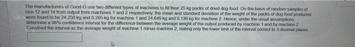 The manufacturers of Good-O use two different types of machines to fill their 25 kg packs of dried dog food. On the basis of random samples of
size 12 and 14 from output from machines 1 and 2 respectively, the mean and standard deviation of the weight of the packs of dog food produced
were found to be 24 250 kg and 0.265 kg for machine 1 and 24 649 kg and 0.136 kg for machine 2. Hence, under the usual assumptions,
determine a 98% confidence interval for the difference between the average weight of the output produced by machine 1 and by machine 2
Construct the interval as the average weight of machine 1 minus machine 2, stating only the lower limit of the interval correct to 3 decimal places