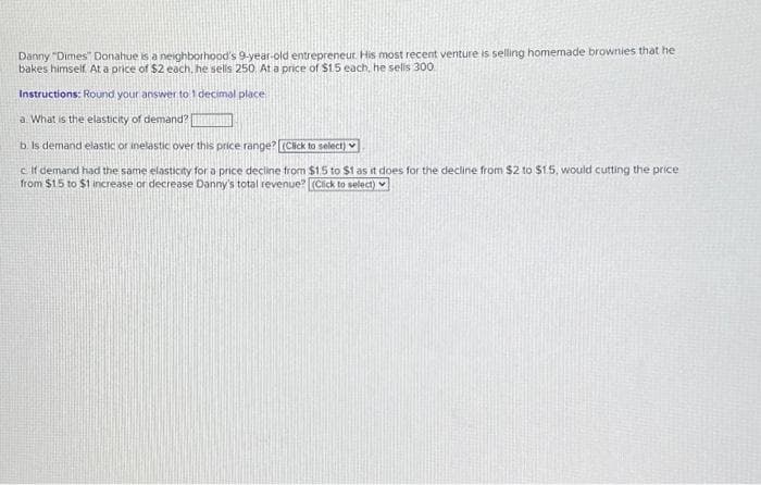 Danny "Dimes Donahue is a neighborhood's 9-year-old entrepreneur. His most recent venture is selling homemade brownies that he
bakes himself. At a price of $2 each, he sells 250. At a price of $1.5 each, he sells 300
Instructions: Round your answer to 1 decimal place
a. What is the elasticity of demand?
THE
b. Is demand elastic or inelastic over this price range? (Click to select)
c. If demand had the same elasticity for a price decline from $15 to $1 as it does for the decline from $2 to $1.5, would cutting the price
from $1.5 to $1 increase or decrease Danny's total revenue? [(Click to select)