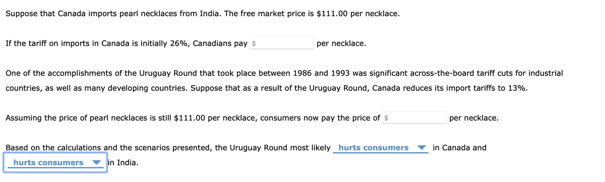 Suppose that Canada imports pearl necklaces from India. The free market price is $111.00 per necklace.
If the tariff on imports in Canada is initially 26%, Canadians pay $
per necklace.
One of the accomplishments of the Uruguay Round that took place between 1986 and 1993 was significant across-the-board tariff cuts for industrial
countries, as well as many developing countries. Suppose that as a result of the Uruguay Round, Canada reduces its import tariffs to 13%.
Assuming the price of pearl necklaces is still $111.00 per necklace, consumers now pay the price of $
Based on the calculations and the scenarios presented, the Uruguay Round most likely hurts consumers
hurts consumers in India.
per necklace.
in Canada and