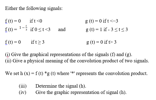 Either the following signals:
f (t) = 0
if t <0
g (t) = 0 if t<-3
f (t)
= 1-; if 0<t<3
1-4
g (t) = 1 if - 3<t<3
and
f (t) = 0
if t>3
g (t) = 0 if t> 3
(1) Give the graphical representations of the signals (f) and (g).
(ii) Give a physical meaning of the convolution product of two signals.
We set h (x) = f (t) *g (t) where *' represents the convolution product.
Determine the signal (h).
(iii)
(iv)
Give the graphic representation of signal (h).
