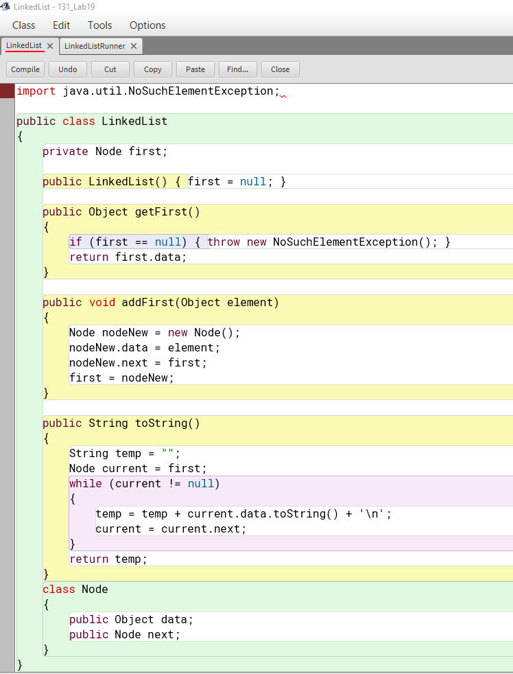 A LinkedList - 131_Lab19
Class
Edit
Tools
Options
LinkedList x
LinkedListRunner x
Compile
Undo
Cut
Copy
Paste
Find..
Close
import java.util.NoSuchElementException;
public class LinkedList
{
private Node first;
public LinkedList() { first = null; }
public Object getFirst()
{
if (first == null) { throw new NoSuchElementException(); }
return first.data;
}
public void addFirst(Object element)
Node nodeNew = new Node ();
nodeNew.data = element ;
nodeNew.next = first;
first = nodeNew;
}
public String toString()
{
String temp =
Node current = first;
while (current != null)
{
temp = temp + current.data.toString() + '\n';
current = current.next;
return temp;
class Node
{
public Object data;
public Node next;
