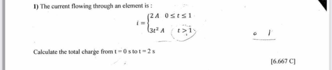 1) The current flowing through an element is :
(2 A 0sts1
i =
(3t² A
t>1
Calculate the total charge from t 0 s to t = 2 s
[6.667 C]
