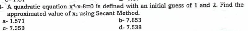 A quadratic equation x¹-x-8-0 is defined with an initial guess of 1 and 2. Find the
approximated value of x₂ using Secant Method.
a- 1.571
b- 7.853
c- 7.358
d-7.538