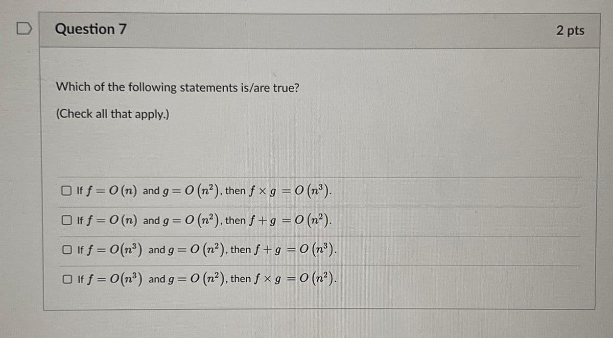 Question 7
Which of the following statements is/are true?
(Check all that apply.)
□ If f = 0 (n) and g = 0 (n²), then fx g = 0 (n³).
□ If f = 0 (n) and g = 0 (n²), then f + g = 0 (n²).
□ If f = 0(m³) and g = 0 (n²), then f + g = 0 (n³).
□ If f = 0(m³) and g = 0 (n²), then fx g = 0 (n²).
2 pts