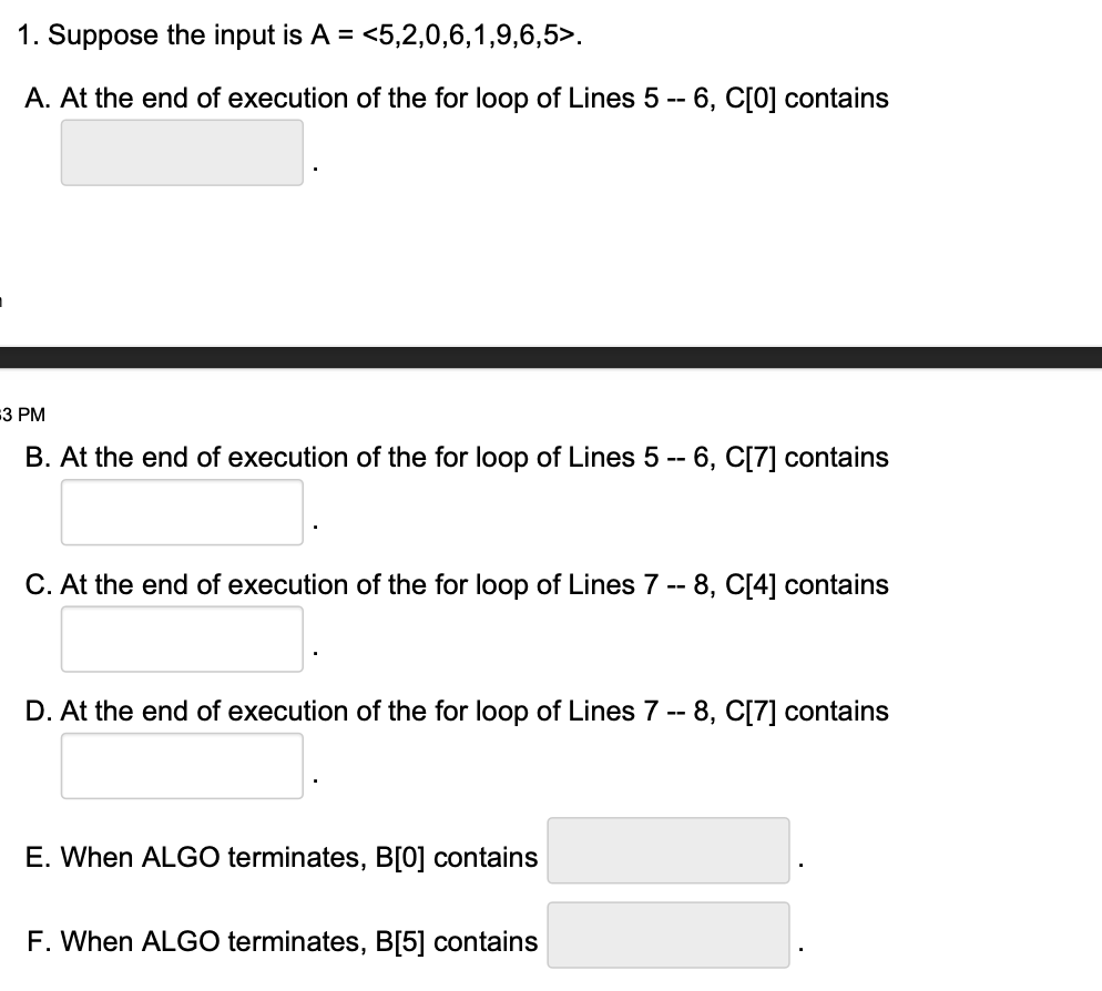 1. Suppose the input is A = <5,2,0,6,1,9,6,5>.
A. At the end of execution of the for loop of Lines 5 -- 6, C[0] contains
3 PM
B. At the end of execution of the for loop of Lines 5 -- 6, C[7] contains
C. At the end of execution of the for loop of Lines 7 -- 8, C[4] contains
D. At the end of execution of the for loop of Lines 7 -- 8, C[7] contains
E. When ALGO terminates, B[0] contains
F. When ALGO terminates, B[5] contains