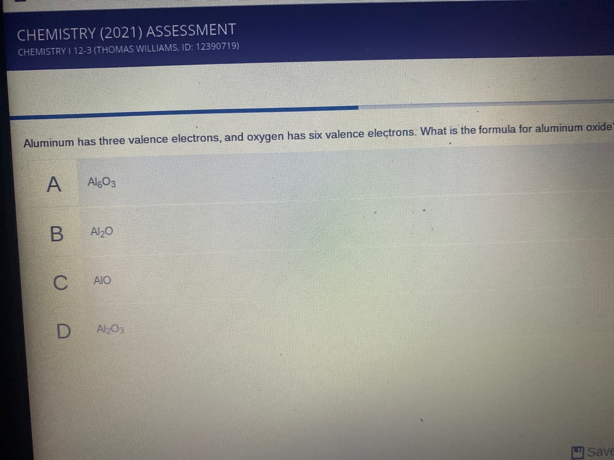 CHEMISTRY (2021) ASSESSMENT
CHEMISTRY I 12-3 (THOMAS WILLIAMS, ID: 12390719)
Aluminum has three valence electrons, and oxygen has six valence electrons. What is the formula for aluminum oxide
A
AlgO3
Al,0
C
AIO
D
Al203
Save
B

