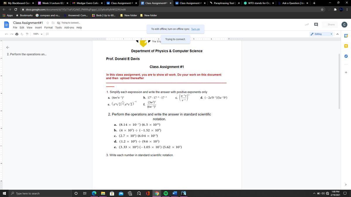 Bb My Blackboard Coni X
Week 3 Lecture 02/1 x
M Medgar Evers Collec x
A Class Assignment #
E Class Assignment#1 X
A Class Assignment # x
Paraphrasing Tool | x
WTO stands for Org x
Ask a Question |bar x +
A docs.google.com/document/d/1YSzT1aFUQJtkD_PMXfiujFqppJ_LLOy6cdYy8rWSZAY/edit
I Apps
* Bookmarks
compass and ro...
Answered: Com..
O Beds | Up to 60.
I New folder
I New folder
Class Assignment#1 * D
O Trying to connect.
Share
C
File Edit View Insert Format Tools Add-ons Help
To edit offline, turn on offline sync. Turn on
100%
2 Editing
1 2 3
The City
Trying to connect.
Department of Physics & Computer Science
2. Perform the operations an..
Prof. Donald E Davis
Class Assignment #1
+
In this class assignment, you are to show all work. Do your work on this document
and then upload thereafter
1. Simplify each expression and write the answer with positive exponents only
a. (6m²n-')'
b. 17. 174. 17-3
d. (–2a'b-')(5a-³b')
C.
(3w*)
f.
(6w ³)?
2. Perform the operations and write the answer in standard scientific
notation.
a. (8.14 × 10-7) (6.5 × 10'0)
b. (4 × 10°) ÷ (-1.52 × 10°)
c. (2.7 × 10³) (6.04 × 10'')
d. (1.2 × 10*") ÷(9.6 × 105)
e. (3.33 × 10*) (–1.05 × 107) (5.62 × 105)
3. Write each number in standard scientific notation.
1:00 PM
O Type here to search
2/19/2021
近
