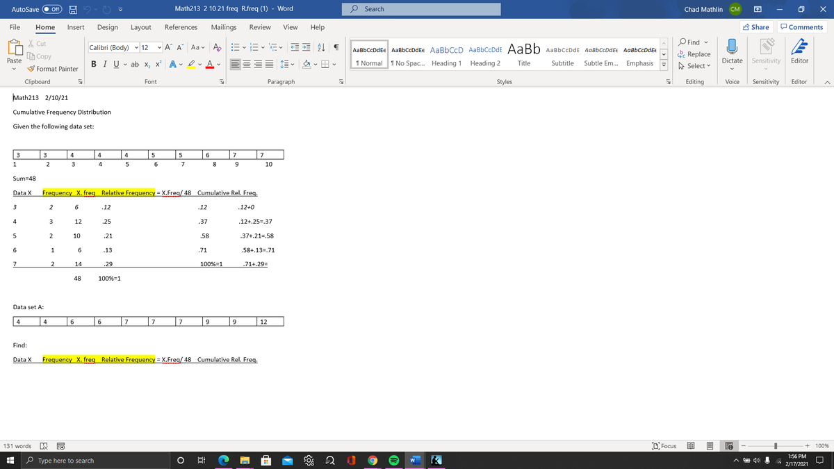 AutoSave
Math213 2 10 21 freq R.freq (1) - Word
O Search
Chad Mathlin
CM
ff
File
Home
Insert
Design
Layout
References
Mailings
Review
View
Help
A Share
Comments
A X Cut
O Find v
Calibri (Body) v 12
- A^ A°
Aa v
'a-
AaBbCcDdEe AaBbCcDdEe AaBbCcD AaBbCcDdE AaBb AaBbCcDdE AaBbccDdEe AaBbCcDdE€
A Copy
k Replace
Paste
BIU v ab x, x² A • ev A v
1 Normal 1 No Spac.. Heading 1
Heading 2
Title
Dictate
Sensitivity
Editor
Subtitle
Subtle Em...
Emphasis
A Select v
V Format Painter
Clipboard
Font
Paragraph
Styles
Editing
Voice
Sensitivity
Editor
Math213 2/10/21
Cumulative Frequency Distribution
Given the following data set:
3
3
4
4
4.
5
5
6
7
7
1
2
3
4
5
8
10
Sum=48
Data X
Frequency X. freg Relative Frequency = X.Freg/ 48 Cumulative Rel. Freg.
3
2
.12
12
12+0
4
3
12
25
37
.12+.25=.37
5
2
10
.21
.58
37+,21=,58
6
.13
.71
.58+.13=.71
7
2
14
.29
100%=1
.71+.29=
48
100%=1
Data set A:
4
4
6
6
7
7
9
12
Find:
Data X
Frequency X. freg Relative Frequency = X.Freg/ 48 Cumulative Rel. Freq.
131 words
D Focus
100%
1:56 PM
O Type here to search
2/17/2021
< > | 1>
