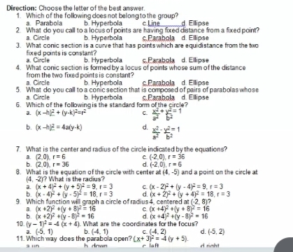 Direction: Choose the letter of the best answer.
1. Which of the following does not belongto the group?
a. Parabola
2 What do you call to a locus of points are having fixed distance from a fixed point?
a. Circle
3. What conic section is a curve that has points which are equidistance from the two
fixed points is constant?
a. Circle
4. What conic section is formed by a locus of points whose sum of the distance
from the two fixed points is constant?
a. Circle
5. What do you call to a conic section that is composed of pairs of parabolas whose
a. Circle
6. Which of the following is the standard form of the çircle?
a. (x-h)2 + (y-k)=p
b. Hyperbola
c Line d Ellipse
ь Нуреrbola
c.Parabola d. Ellipse
b. Hyperbola
c.Parabola d. Ellipse
b. Hyperbola
SParabola d Ellipse
b. Hyperbola
sParabola d. Ellipse
c. + y=1
a
b. (x-h)2 = 4aly-k)
x- =1
a b?
7. What is the center and radius of the circle indicated by the equations?
a. (2,0), r= 6
ь. (2,0), г%3 36
8. What is the equation of the circle with center at (4, -5) and a point on the circle at
(4, -2)? What is the radius?
a. (x + 4) + (y + 5)2 = 9, r= 3
b. (x - 4)2 + (y -5)2 = 18, r = 3
9. Which function will graph a circle of radius 4, centered at (-2, 8)?
a. (x +2) +(y + 8)2= 16
b. (x +2) +(y - 8)? = 16
10. (y- 1)2 = 4 (x + 4). What are the coordinates for the focus?
a. (-5, 1)
11. Which way does the parabola open? (x+ 3) = 4 (y + 5).
c (-2,0), r= 36
d. (-2,0), r= 6
C. (x - 2) + (y - 4) = 9, r=3
d. (x + 2)2 + (y + 4)2 = 18, r= 3
C. (x +4)? +(y + 8)2 = 16
d. (x +4)? +(y - 8) = 16
b. (4, 1)
c. (4, 2)
d. (-5, 2)
a un
h dnwn
r laft
d ninht
