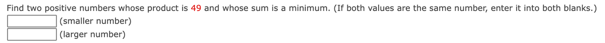 Find two positive numbers whose product is 49 and whose sum is a minimum. (If both values are the same number, enter it into both blanks.)
(smaller number)
(larger number)
