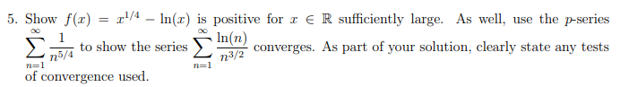 5. Show f(x) = x'/4 – In(x) is positive for r e R sufficiently large. As well, use the p-series
to show the series
In(n)
n5/4
n=1
n3/2
n=1
converges. As part of your solution, clearly state any tests
of convergence used.
