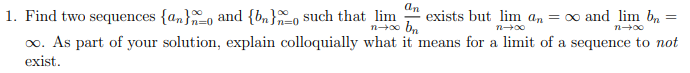 1. Find two sequences {an}o and {bn}o such that lim
an
exists but lim an = 0 and lim bn
n=0
n=0
n00 b..
n 00
n 00
0o. As part of your solution, explain colloquially what it means for a limit of a sequence to not
exist.
