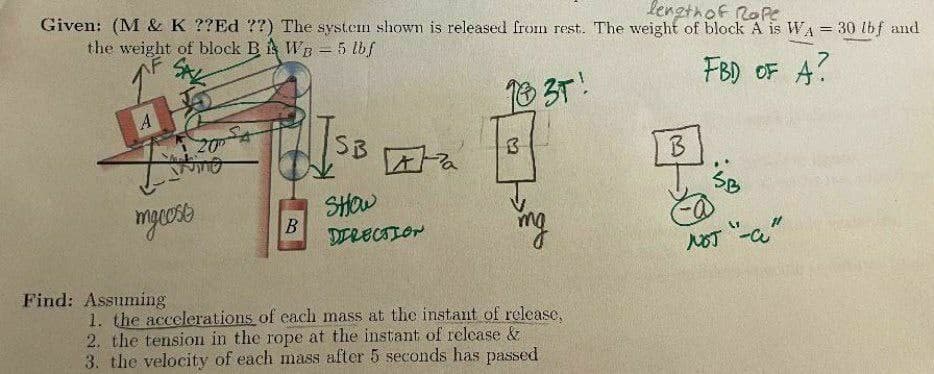 lengthof RoPe
Given: (M & K ??Ed ??) The systen shown is released from rest. The weight of block A is WA = 30 lbf and
the weight of block B i WB = 5 lbf
FBD OF A?
18 3T!
20
SB
B.
SHOW
B
DTRECIION
NOT -a"
Find: Assuming
1. the accelerations of each mass at the instant of release,
2. the tension in the rope at the instant of relcase &
3. the velocity of each mass after 5 seconds has passed
