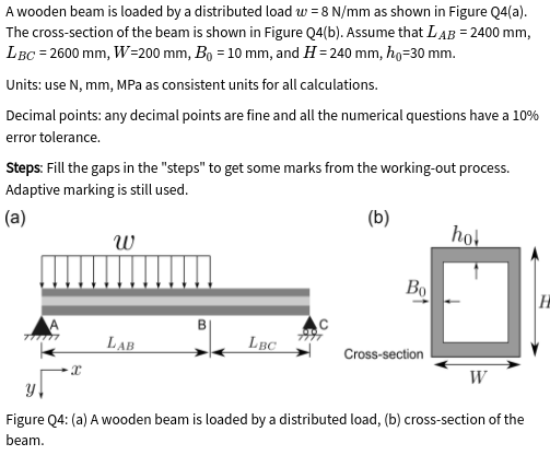 A wooden beam is loaded by a distributed load w = 8 N/mm as shown in Figure Q4(a).
The cross-section of the beam is shown in Figure Q4(b). Assume that LAB = 2400 mm,
LBC = 2600 mm, W=200 mm, Bo = 10 mm, and H = 240 mm, ho=30 mm.
Units: use N, mm, MPa as consistent units for all calculations.
Decimal points: any decimal points are fine and all the numerical questions have a 10%
error tolerance.
Steps: Fill the gaps in the "steps" to get some marks from the working-out process.
Adaptive marking is still used.
(a)
(b)
hol
Во
|H
LAB
LBC
Cross-section
W
Figure Q4: (a) A wooden beam is loaded by a distributed load, (b) cross-section of the
beam.
