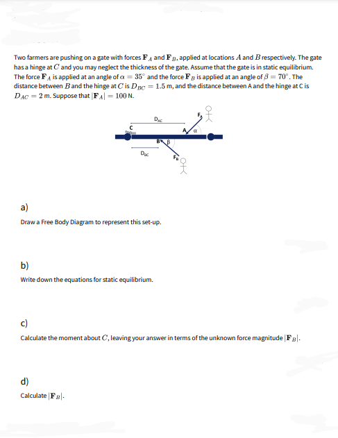 Two farmers are pushing on a gate with forces Fa and FB, applied at locations A and B respectively. The gate
has a hinge at Cand you may neglect the thickness of the gate. Assume that the gate is in static equilibrium.
The force FA is applied at an angle of a = 35° and the force Fg is applied at an angle of 3 = 70°. The
distance between Band the hinge at Cis DBC = 1.5 m, and the distance between A and the hinge at Cis
DAC = 2 m. Suppose that |FA| = 100 N.
Aa
Dac
a)
Draw a Free Body Diagram to represent this set-up.
b)
Write down the equations for static equilibrium.
c)
Calculate the moment about C, leaving your answer in terms of the unknown force magnitude | Fg|-
d)
Calculate Fa|-
