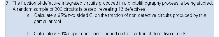 3. The fraction of defective integrated circuits produced in a photolithography process is being studied.
A random sample of 300 circuits is tested, revealing 13 defectives.
a. Calculate a 95% two-sided CI on the fraction of non-defective circuits produced by this
particular tool.
b. Calculate a 90% upper confidence bound on the fraction of defective circuits.
