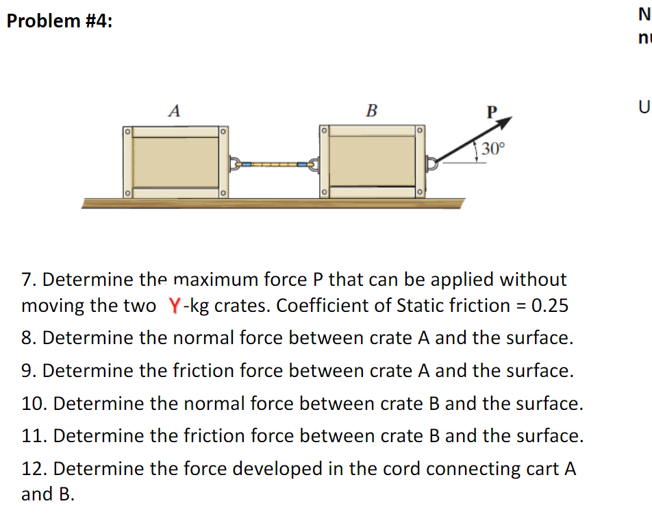 Problem #4:
N
ni
A
В
P.
U.
30°
7. Determine the maximum force P that can be applied without
moving the two Y-kg crates. Coefficient of Static friction = 0.25
8. Determine the normal force between crate A and the surface.
9. Determine the friction force between crate A and the surface.
10. Determine the normal force between crate B and the surface.
11. Determine the friction force between crate B and the surface.
12. Determine the force developed in the cord connecting cart A
and B.
