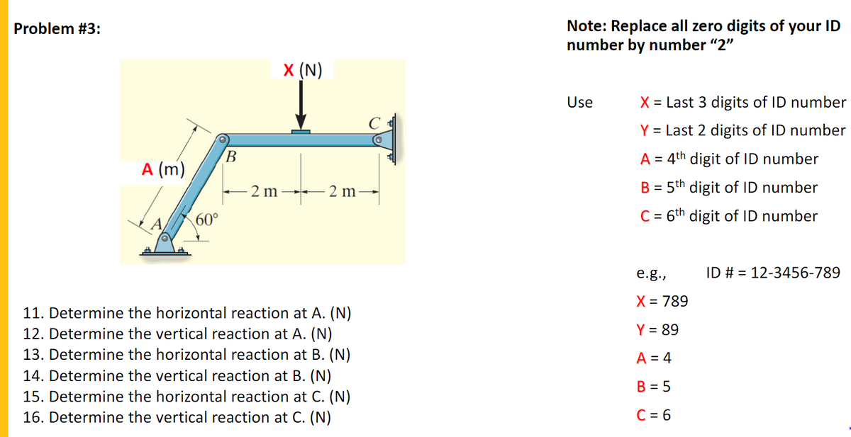 Note: Replace all zero digits of your ID
number by number "2"
Problem #3:
X (N)
Use
X = Last 3 digits of ID number
Y = Last 2 digits of ID number
В
A = 4th digit of ID number
A (m)
- 2 m →
2 m
B = 5th digit of ID number
%3D
60°
C = 6th digit of ID number
%3D
e.g.,
ID # = 12-3456-789
X = 789
11. Determine the horizontal reaction at A. (N)
12. Determine the vertical reaction at A. (N)
13. Determine the horizontal reaction at B. (N)
14. Determine the vertical reaction at B. (N)
15. Determine the horizontal reaction at C. (N)
Y = 89
A = 4
B = 5
16. Determine the vertical reaction at C. (N)
C = 6
