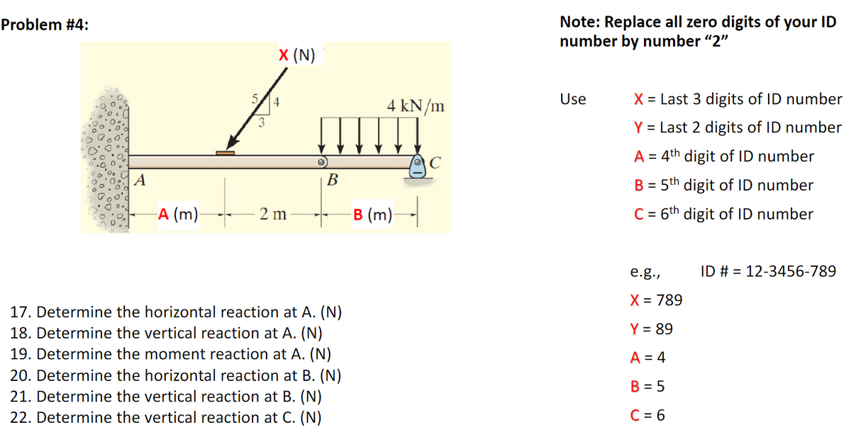 Note: Replace all zero digits of your ID
number by number "2"
Problem #4:
х (N)
4
4 kN/m
Use
X = Last 3 digits of ID number
3
Y = Last 2 digits of ID number
A = 4th digit of ID number
%3D
A
В
B = 5th digit of ID number
%3D
A (m)-
B (m)-
C = 6th digit of ID number
2 m
е.g.,
ID # = 12-3456-789
X = 789
17. Determine the horizontal reaction at A. (N)
18. Determine the vertical reaction at A. (N)
19. Determine the moment reaction at A. (N)
20. Determine the horizontal reaction at B. (N)
21. Determine the vertical reaction at B. (N)
22. Determine the vertical reaction at C. (N)
Y = 89
A = 4
B = 5
C = 6
