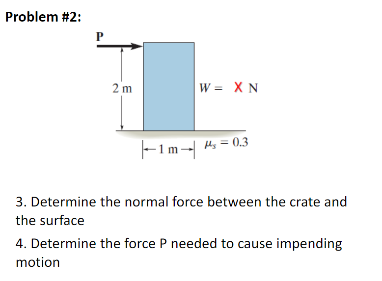 Problem #2:
P
2 m
W = X N
|-1m-|
Ms = 0.3
3. Determine the normal force between the crate and
the surface
4. Determine the force P needed to cause impending
motion
