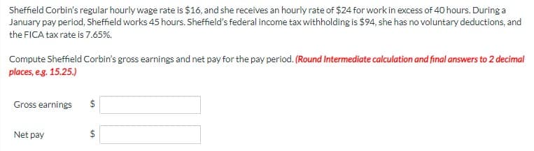 Sheffield Corbin's regular hourly wage rate is $16, and she receives an hourly rate of $24 for work in excess of 40 hours. During a
January pay period, Sheffield works 45 hours. Sheffield's federal income tax withholding is $94, she has no voluntary deductions, and
the FICA tax rate is 7.65%.
Compute Sheffield Corbin's gross earnings and net pay for the pay period. (Round Intermediate calculation and final answers to 2 decimal
places, eg. 15.25.)
Gross earnings
$
Net pay
