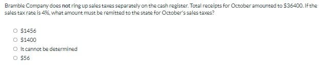 Bramble Company does not ring up sales taxes separately on the cash register. Total receipts for October amounted to $36400. If the
sales tax rate is 4%, what amount must be remitted to the state for October's sales taxes?
O $1456
O $1400
O It cannot be determined
O $56
