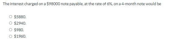 The interest charged on a $98000 note payable, at the rate of 6%, on a 4-month note would be
$5880.
$2940.
$980.
O $1960.
