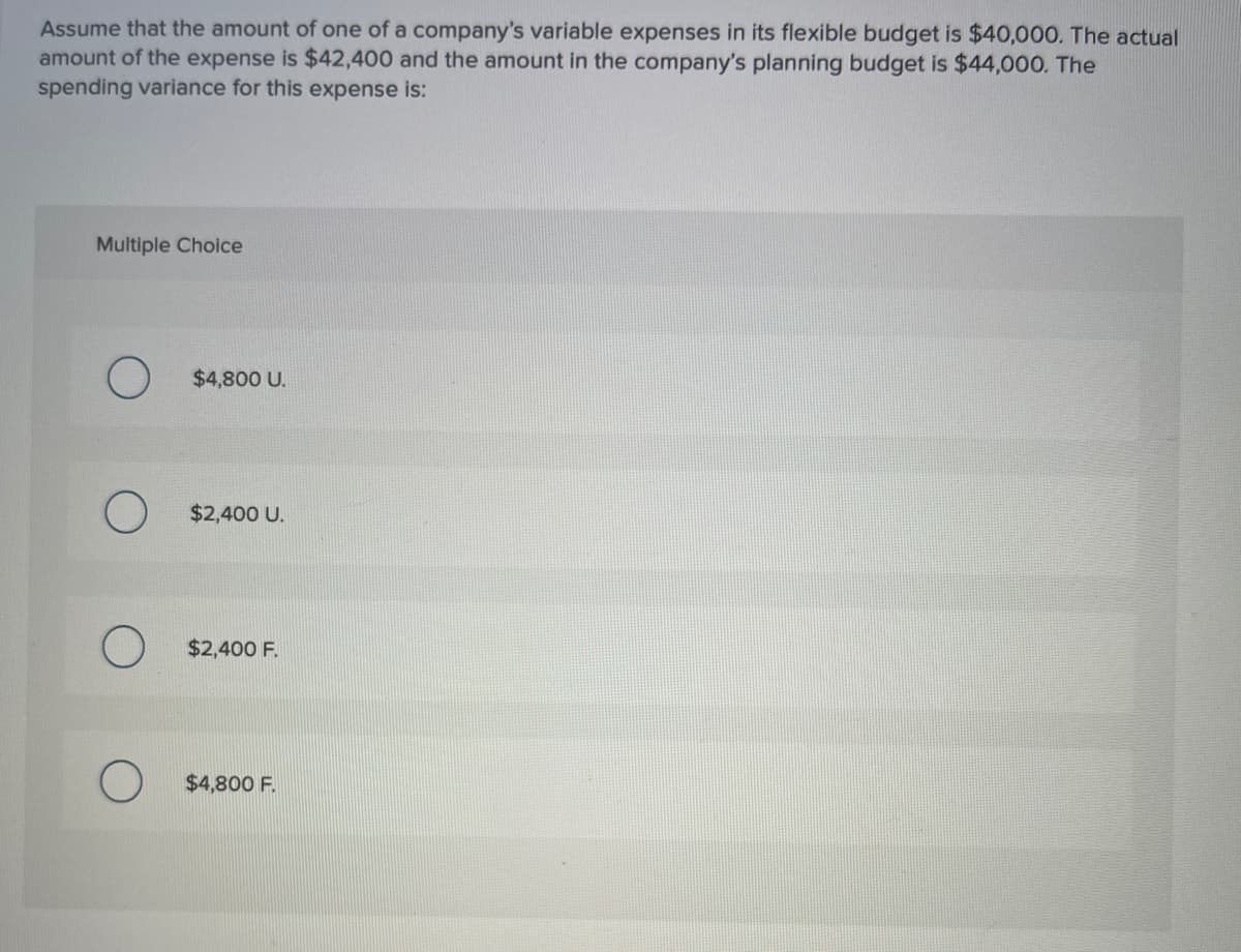 Assume that the amount of one of a company's variable expenses in its flexible budget is $40,000. The actual
amount of the expense is $42,400 and the amount in the company's planning budget is $44,000. The
spending variance for this expense is:
Multiple Choice
$4,800 U.
$2,400 U.
$2,400 F.
$4,800 F.
