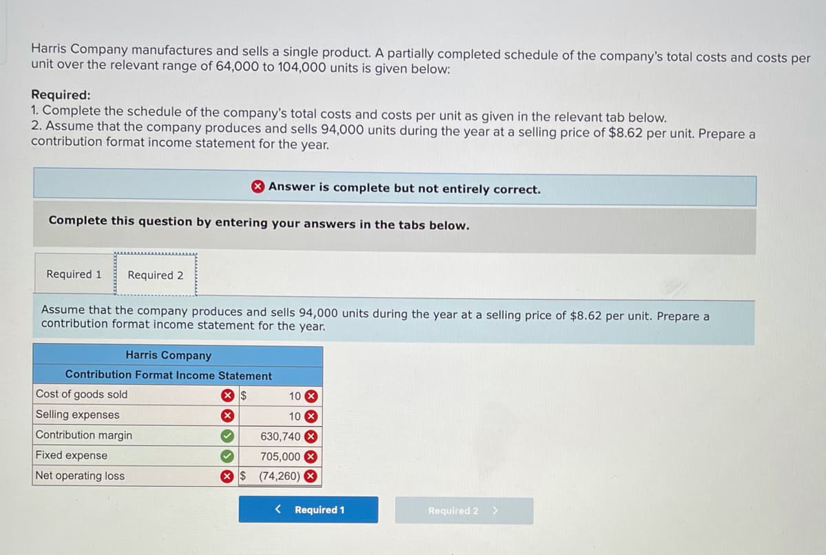 Harris Company manufactures and sells a single product. A partially completed schedule of the company's total costs and costs per
unit over the relevant range of 64,000 to 104,000 units is given below:
Required:
1. Complete the schedule of the company's total costs and costs per unit as given in the relevant tab below.
2. Assume that the company produces and sells 94,000 units during the year at a selling price of $8.62 per unit. Prepare a
contribution format income statement for the year.
X Answer is complete but not entirely correct.
Complete this question by entering your answers in the tabs below.
Required 1
Required 2
Assume that the company produces and sells 94,000 units during the year at a selling price of $8.62 per unit. Prepare a
contribution format income statement for the year.
Harris Company
Contribution Format Income Statement
Cost of goods sold
10 X
Selling expenses
10 X
Contribution margin
630,740 X
Fixed expense
705,000 X
Net operating loss
X $ (74,260) 8
< Required 1
Required 2
