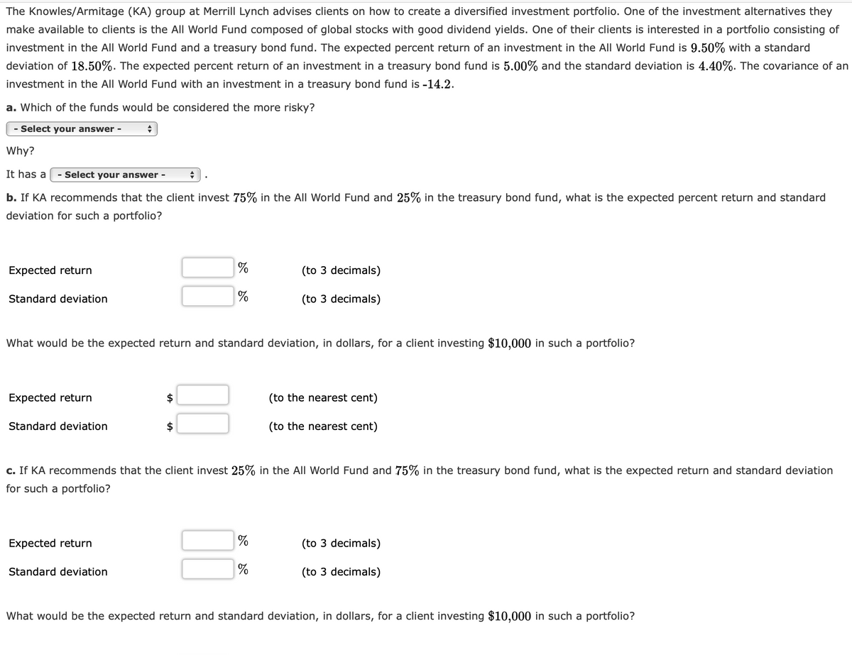 The Knowles/Armitage (KA) group at Merrill Lynch advises clients on how to create a diversified investment portfolio. One of the investment alternatives they
make available to clients is the All World Fund composed of global stocks with good dividend yields. One of their clients is interested in a portfolio consisting of
investment in the All World Fund and a treasury bond fund. The expected percent return of an investment in the All World Fund is 9.50% with a standard
deviation of 18.50%. The expected percent return of an investment in a treasury bond fund is 5.00% and the standard deviation is 4.40%. The covariance of an
investment in the All World Fund with an investment in a treasury bond fund is -14.2.
a. Which of the funds would be considered the more risky?
- Select your answer -
Why?
It has a
- Select your answer -
b. If KA recommends that the client invest 75% in the All World Fund and 25% in the treasury bond fund, what is the expected percent return and standard
deviation for such a portfolio?
Expected return
(to 3 decimals)
Standard deviation
(to 3 decimals)
What would be the expected return and standard deviation, in dollars, for a client investing $10,000 in such a portfolio?
Expected return
(to the nearest cent)
Standard deviation
(to the nearest cent)
c. If KA recommends that the client invest 25% in the All World Fund and 75% in the treasury bond fund, what is the expected return and standard deviation
for such a portfolio?
Expected return
(to 3 decimals)
Standard deviation
(to 3 decimals)
What would be the expected return and standard deviation, in dollars, for a client investing $10,000 in such a portfolio?
